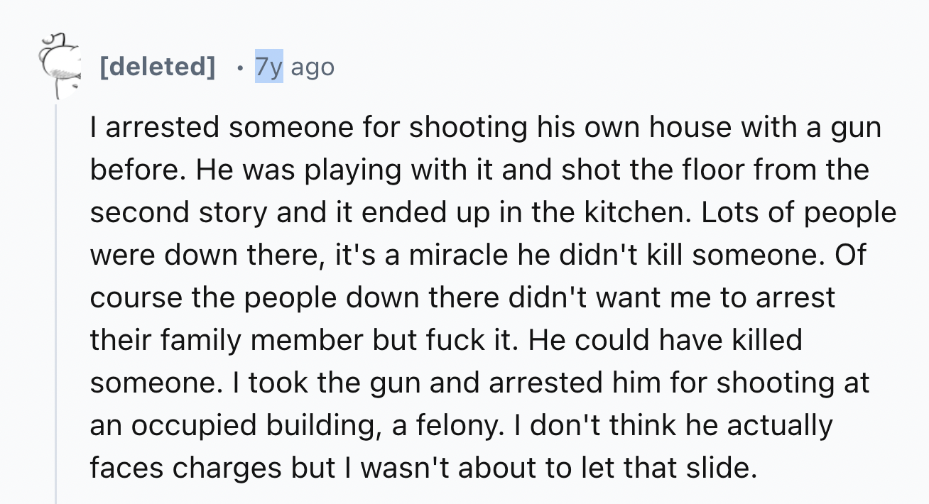 screenshot - . deleted 7y ago I arrested someone for shooting his own house with a gun before. He was playing with it and shot the floor from the second story and it ended up in the kitchen. Lots of people were down there, it's a miracle he didn't kill so